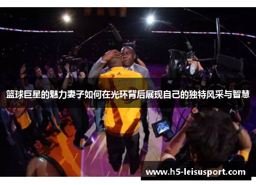 篮球巨星的魅力妻子如何在光环背后展现自己的独特风采与智慧