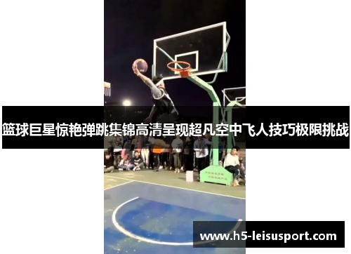 篮球巨星惊艳弹跳集锦高清呈现超凡空中飞人技巧极限挑战
