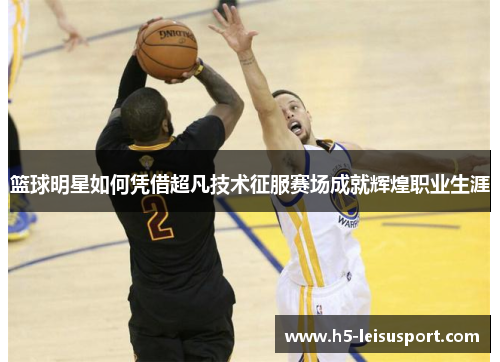 篮球明星如何凭借超凡技术征服赛场成就辉煌职业生涯