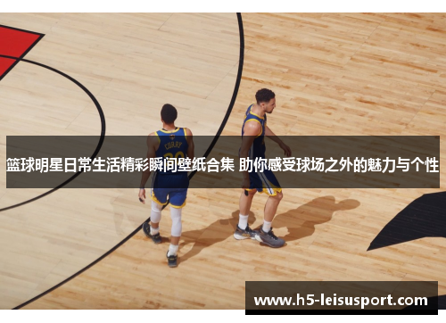 篮球明星日常生活精彩瞬间壁纸合集 助你感受球场之外的魅力与个性
