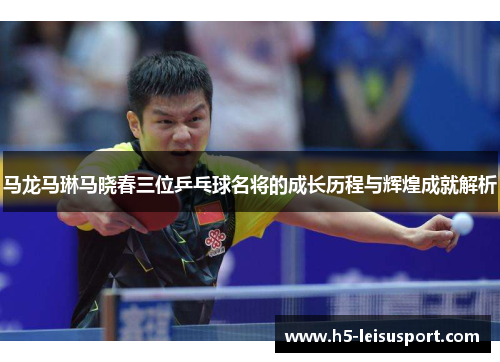 马龙马琳马晓春三位乒乓球名将的成长历程与辉煌成就解析